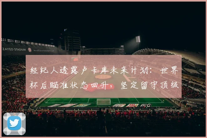 经纪人透露卢卡库未来计划：世界杯后瞄准状态回升，坚定留守顶级联赛发展