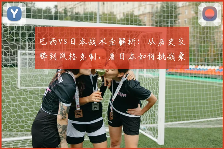巴西vs日本战术全解析：从历史交锋到风格克制，看日本如何挑战桑巴军团