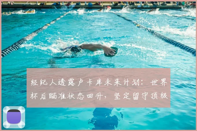 经纪人透露卢卡库未来计划:世界杯后瞄准状态回升,坚定留守顶级联赛发展