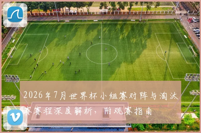 2026年7月世界杯小组赛对阵与淘汰赛赛程深度解析，附观赛指南