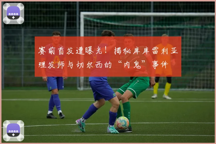 赛前首发遭曝光！揭秘库库雷利亚理发师与切尔西的“内鬼”事件