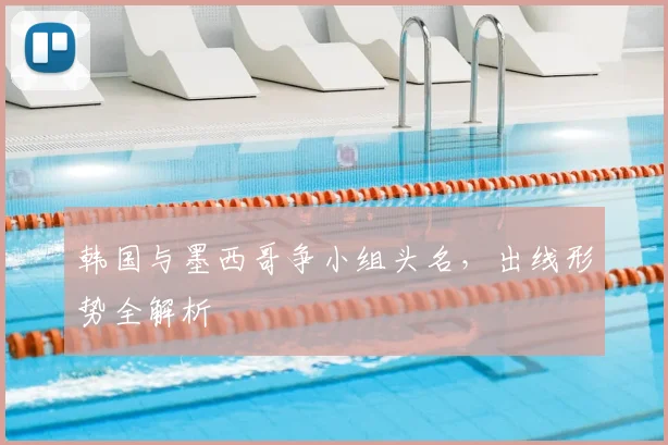 韩国与墨西哥争小组头名，出线形势全解析