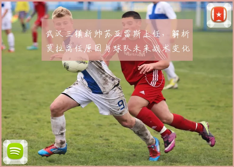 武汉三镇新帅苏亚雷斯上任，解析莫拉离任原因与球队未来战术变化