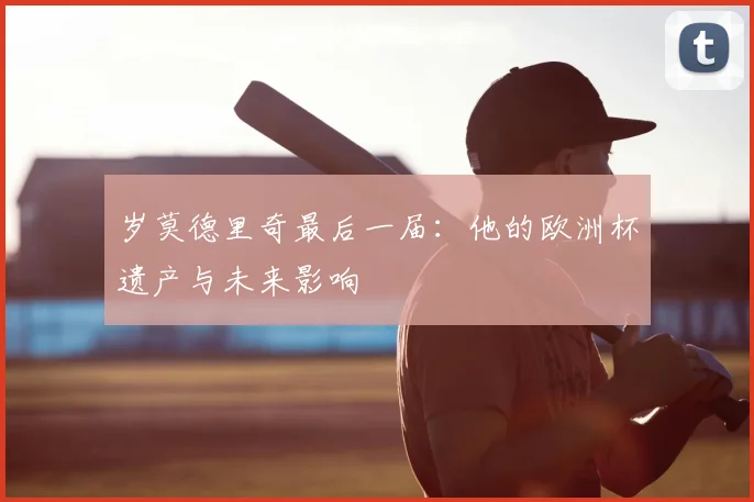 岁莫德里奇最后一届:他的欧洲杯遗产与未来影响