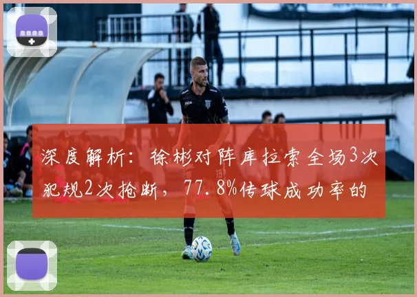 深度解析:徐彬对阵库拉索全场3次犯规2次抢断,77.8%传球成功率的技术表现