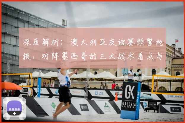 深度解析：澳大利亚友谊赛频繁轮换，对阵墨西哥的三大战术看点与备战意义