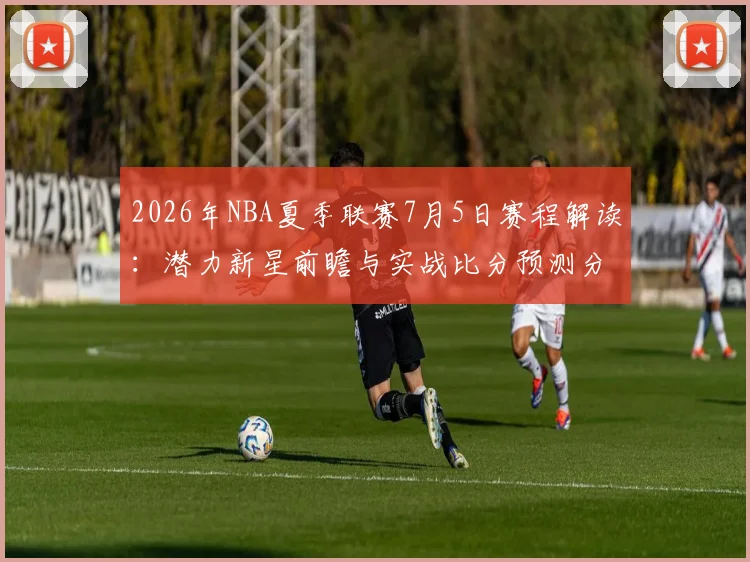 2026年NBA夏季联赛7月5日赛程解读:潜力新星前瞻与实战比分预测分析
